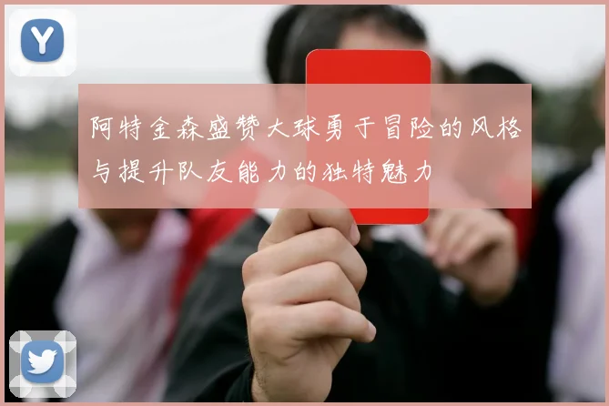阿特金森盛赞大球勇于冒险的风格与提升队友能力的独特魅力