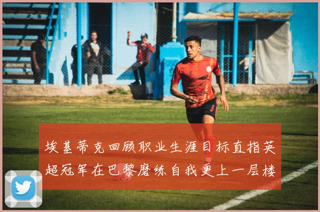 埃基蒂克回顾职业生涯目标直指英超冠军在巴黎磨练自我更上一层楼