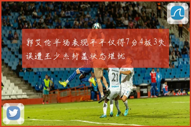 郭艾伦半场表现平平仅得7分4板3失误遭王少杰封盖状态堪忧