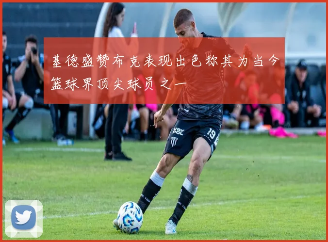 基德盛赞布克表现出色称其为当今篮球界顶尖球员之一