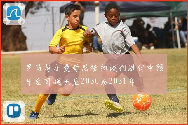 罗马与小曼奇尼续约谈判进行中预计合同延长至2030或2031年