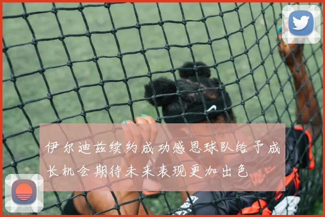 伊尔迪兹续约成功感恩球队给予成长机会期待未来表现更加出色