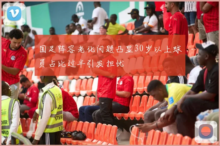 国足阵容老化问题凸显30岁以上球员占比过半引发担忧