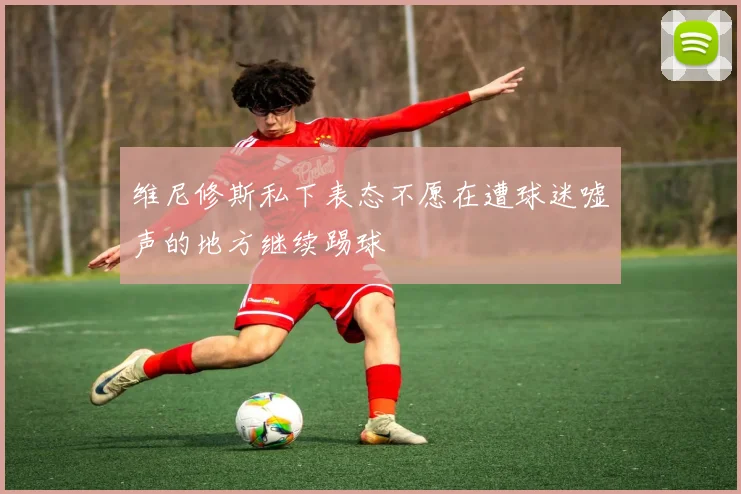 维尼修斯私下表态不愿在遭球迷嘘声的地方继续踢球