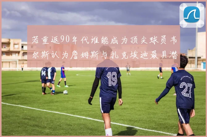 若重返90年代谁能成为顶尖球员韦尔斯认为詹姆斯与扎克埃迪最具潜力