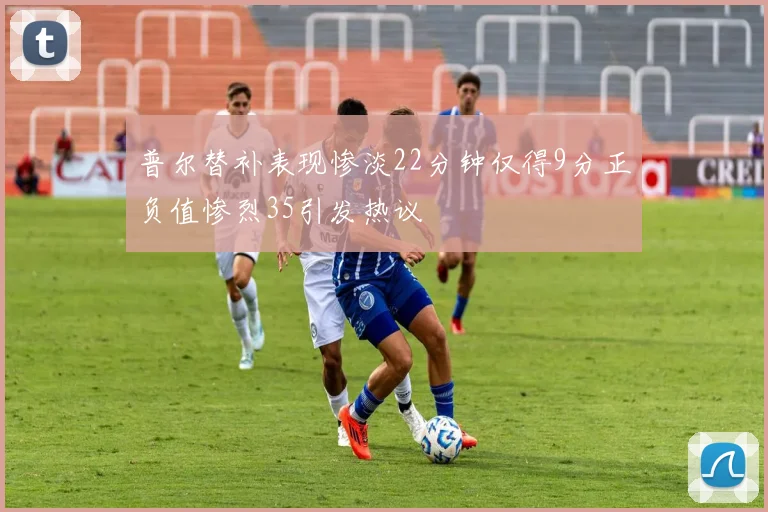 普尔替补表现惨淡22分钟仅得9分正负值惨烈35引发热议