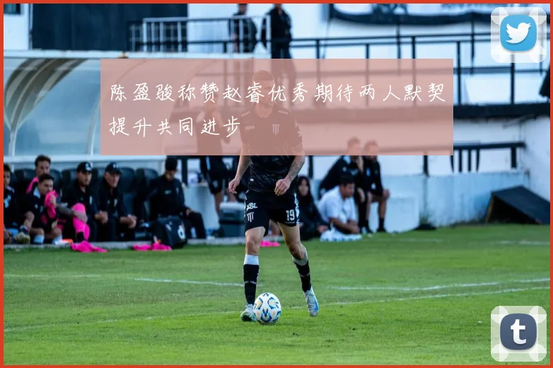 陈盈骏称赞赵睿优秀期待两人默契提升共同进步