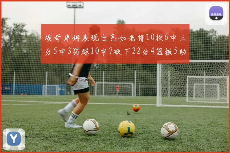 埃奇库姆表现出色如老将10投6中三分5中3罚球10中7砍下22分4篮板5助攻