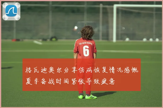 格瓦迪奥尔分享伤病恢复情况感慨夏季备战时间紧张导致疲惫