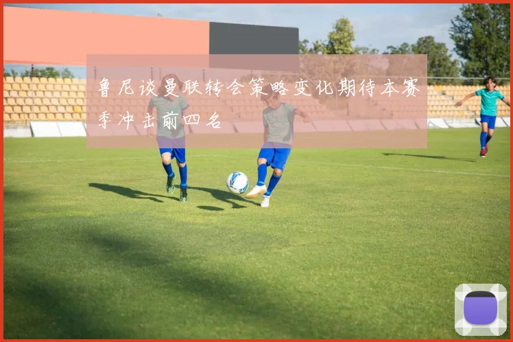 鲁尼谈曼联转会策略变化期待本赛季冲击前四名