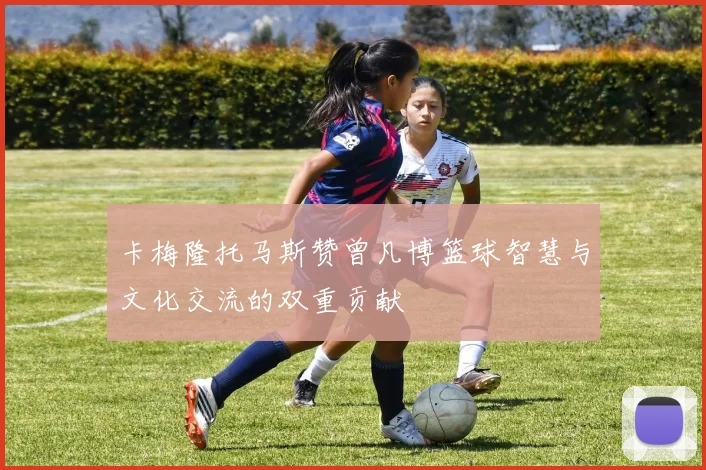 卡梅隆托马斯赞曾凡博篮球智慧与文化交流的双重贡献