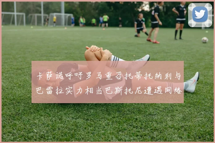 卡萨诺呼吁罗马重召托蒂托纳利与巴雷拉实力相当巴斯托尼遭遇网络暴力