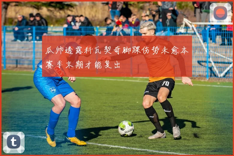 瓜帅透露科瓦契奇脚踝伤势未愈本赛季末期才能复出