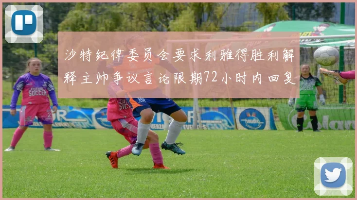 沙特纪律委员会要求利雅得胜利解释主帅争议言论限期72小时内回复