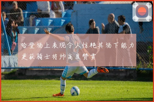 哈登场上表现令人惊艳其场下能力更获骑士将帅高度赞赏
