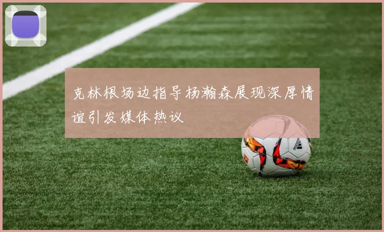 克林根场边指导杨瀚森展现深厚情谊引发媒体热议